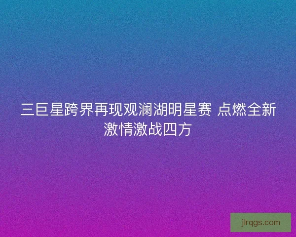 三巨星跨界再现观澜湖明星赛 点燃全新激情激战四方