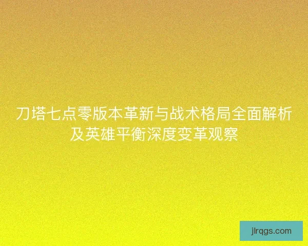 刀塔七点零版本革新与战术格局全面解析及英雄平衡深度变革观察
