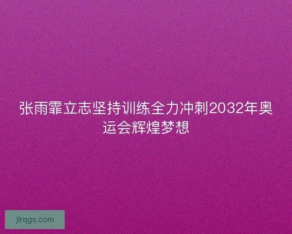 张雨霏立志坚持训练全力冲刺2032年奥运会辉煌梦想