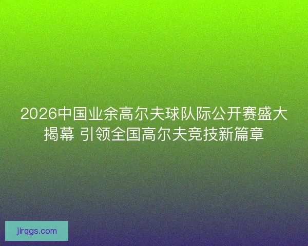 2026中国业余高尔夫球队际公开赛盛大揭幕 引领全国高尔夫竞技新篇章