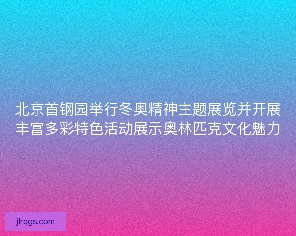 北京首钢园举行冬奥精神主题展览并开展丰富多彩特色活动展示奥林匹克文化魅力